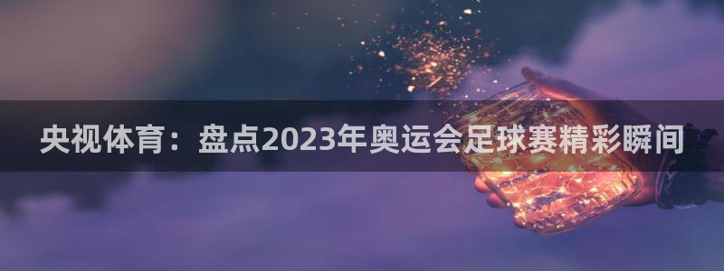 火凤直播：央视体育：盘点2023年奥运会足球赛精彩瞬间